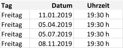 Tag Datum Uhrzeit Freitag 11.01.2019 19:30 h Freitag 05.04.2019 19:30 h Freitag 05.07.2019 19:30 h Freitag 08.11.2019 19:30 h